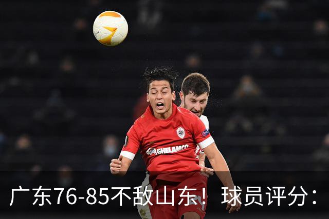 广东76-85不敌山东！球员评分：2人满分，3人良好，2人不合格